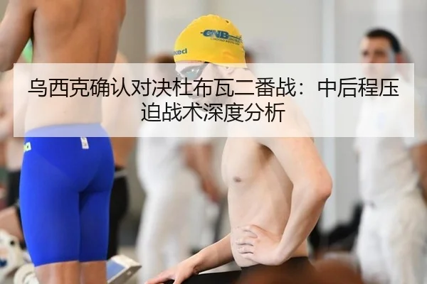 乌西克确认对决杜布瓦二番战：中后程压迫战术深度分析 - MKSPORTS MKSports